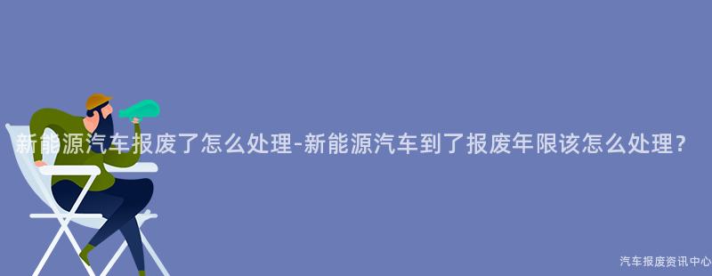 新能源汽车报废了怎么处理-新能源汽车到了报废年限该怎么处理？