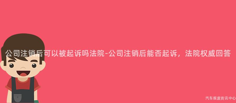 公司注销后可以被起诉吗法院-公司注销后能否起诉，法院权威回答