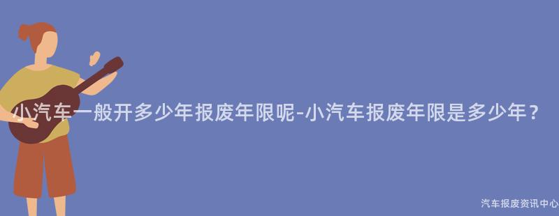 小汽车一般开多少年报废年限呢-小汽车报废年限是多少年？