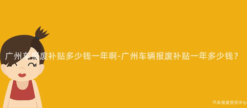 广州车报废补贴多少钱一年啊-广州车辆报废补贴一年多少钱？