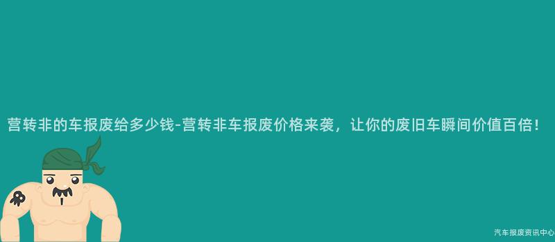 营转非的车报废给多少钱-营转非车报废价格来袭，让你的废旧车瞬间价值百倍！