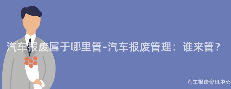汽车报废属于哪里管-汽车报废管理：谁来管？