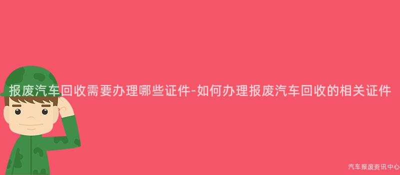 报废汽车回收需要办理哪些证件-如何办理报废汽车回收的相关证件