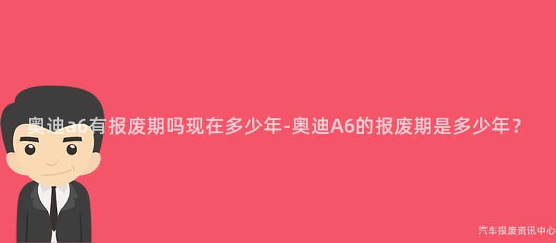 奥迪a6有报废期吗现在多少年-奥迪A6的报废期是多少年？