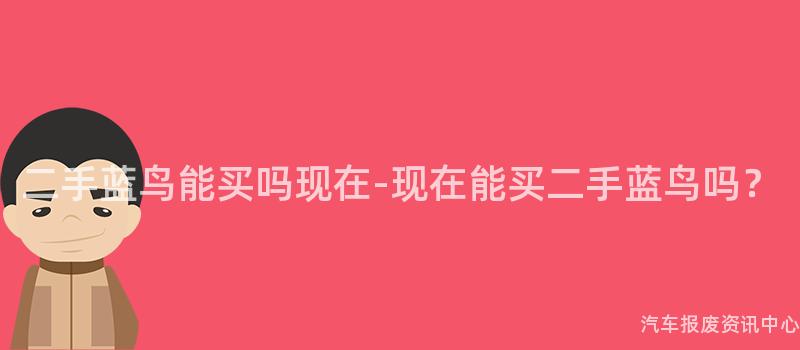 二手蓝鸟能买吗现在-现在能买二手蓝鸟吗？