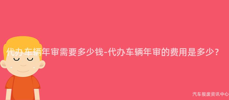 代办车辆年审需要多少钱-代办车辆年审的费用是多少？