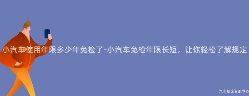 小汽车使用年限多少年免检了-小汽车免检年限长短，让你轻松了解规定