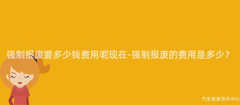 强制报废要多少钱费用呢现在-强制报废的费用是多少？