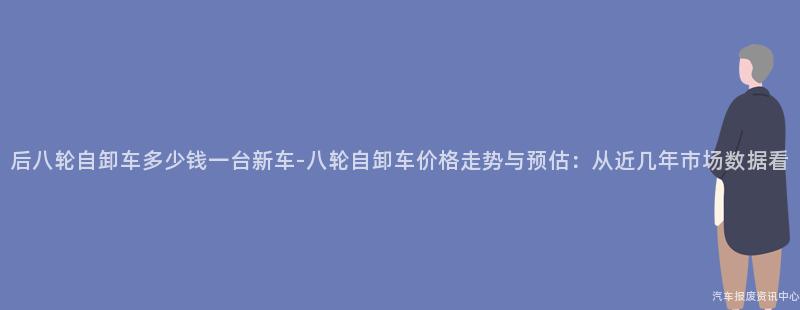 后八轮自卸车多少钱一台新车-八轮自卸车价格走势与预估：从近几年市场数据看