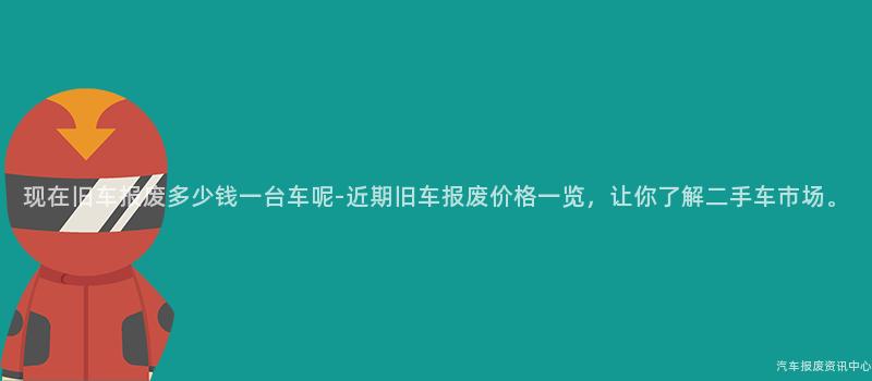 现在旧车报废多少钱一台车呢-近期旧车报废价格一览，让你了解二手车市场。