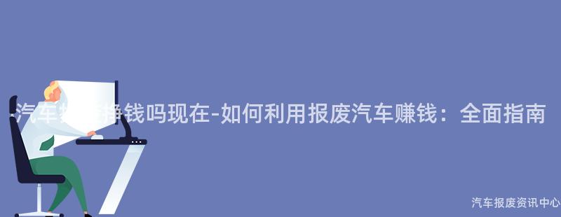 汽车报废挣钱吗现在-如何利用报废汽车赚钱：全面指南