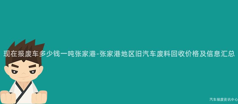 现在报废车多少钱一吨张家港-张家港地区旧汽车废料回收价格及信息汇总