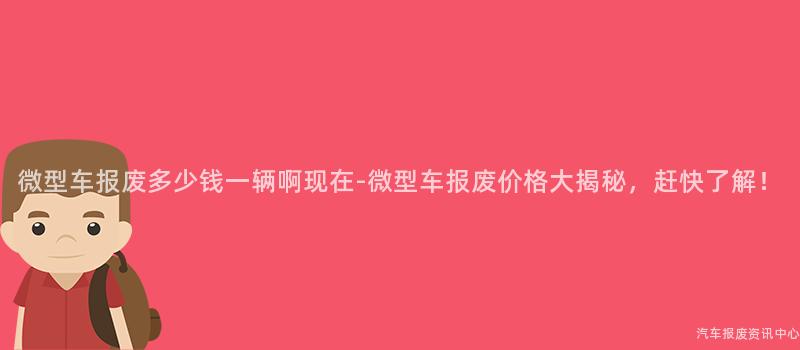 微型车报废多少钱一辆啊现在-微型车报废价格大揭秘，赶快了解！