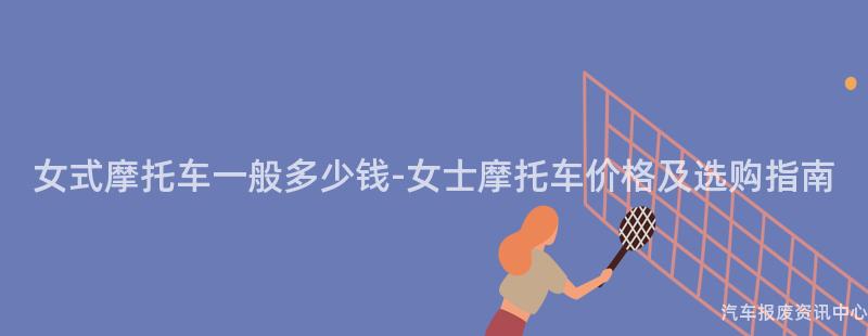女式摩托车一般多少钱-女士摩托车价格及选购指南
