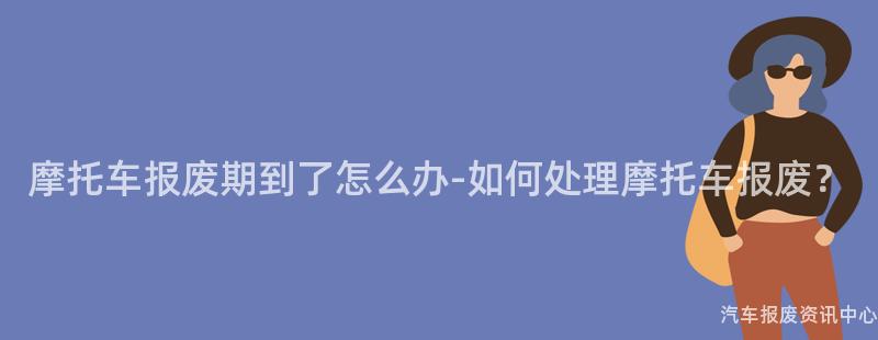 摩托车报废期到了怎么办-如何处理摩托车报废？