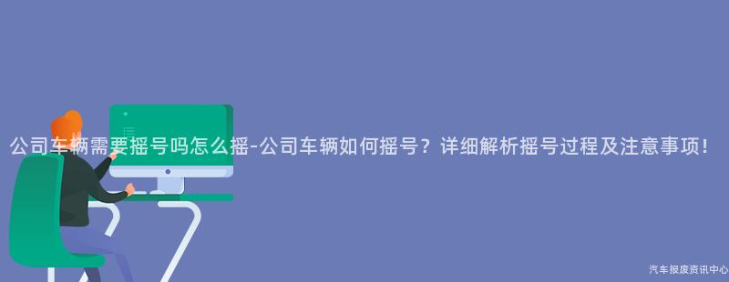 公司车辆需要摇号吗怎么摇-公司车辆如何摇号？详细解析摇号过程及注意事项！
