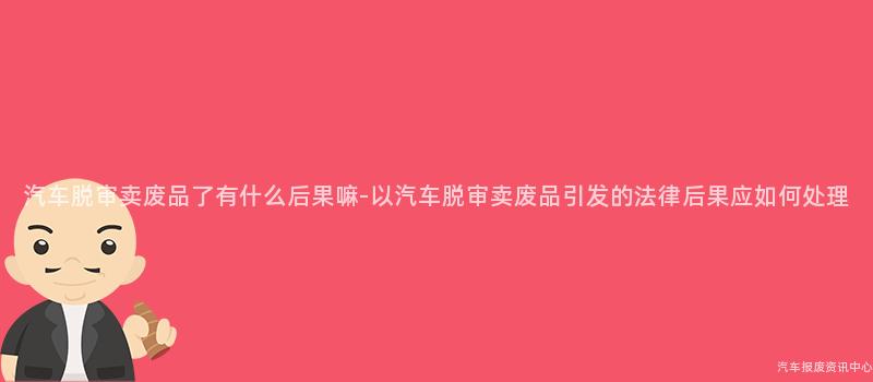汽车脱审卖废品了有什么后果嘛-以汽车脱审卖废品引发的法律后果应如何处理