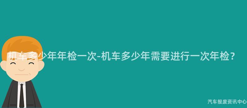 机车多少年年检一次-机车多少年需要进行一次年检？