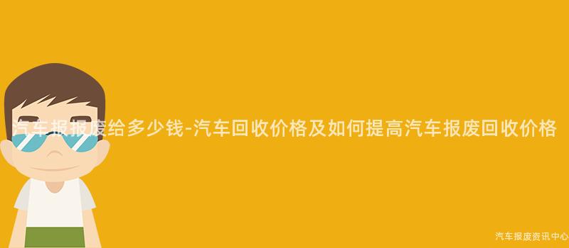 汽车报报废给多少钱-汽车回收价格及如何提高汽车报废回收价格