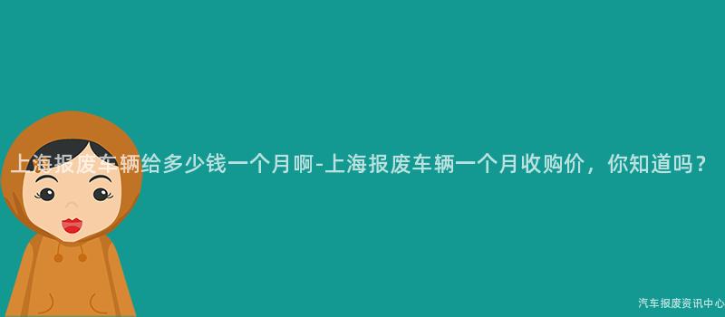 上海报废车辆给多少钱一个月啊-上海报废车辆一个月收购价，你知道吗？