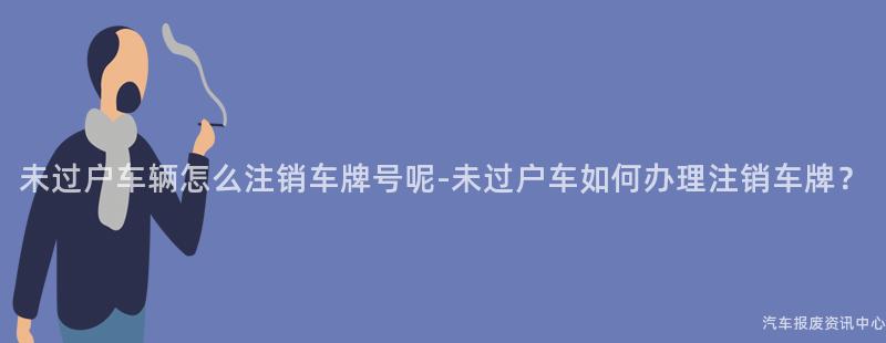 未过户车辆怎么注销车牌号呢-未过户车如何办理注销车牌？