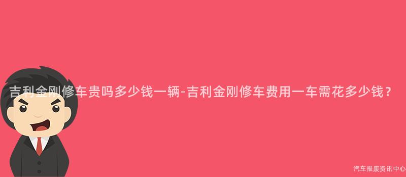 吉利金刚修车贵吗多少钱一辆-吉利金刚修车费用一车需花多少钱？
