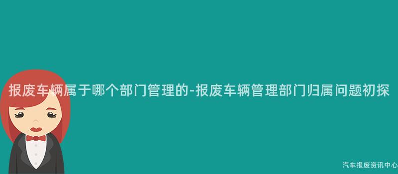 报废车辆属于哪个部门管理的-报废车辆管理部门归属问题初探