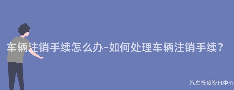 车辆注销手续怎么办-如何处理车辆注销手续？