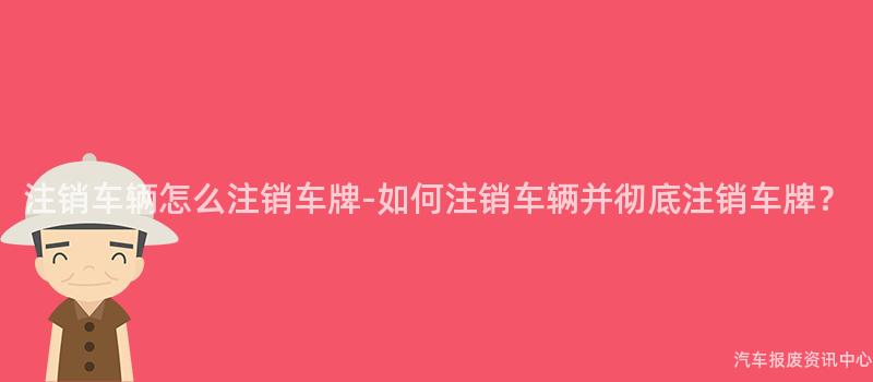 注销车辆怎么注销车牌-如何注销车辆并彻底注销车牌？