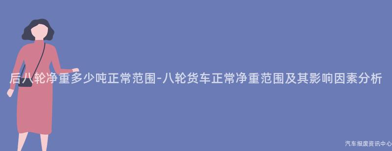 后八轮净重多少吨正常范围-八轮货车正常净重范围及其影响因素分析