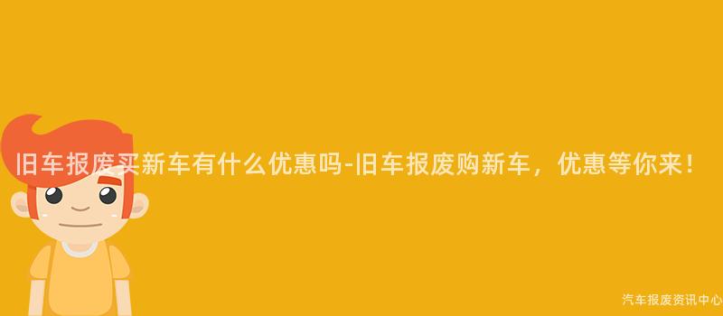 旧车报废买新车有什么优惠吗-旧车报废购新车，优惠等你来！