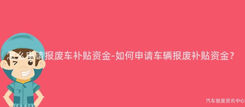 怎么申请报废车补贴资金-如何申请车辆报废补贴资金？