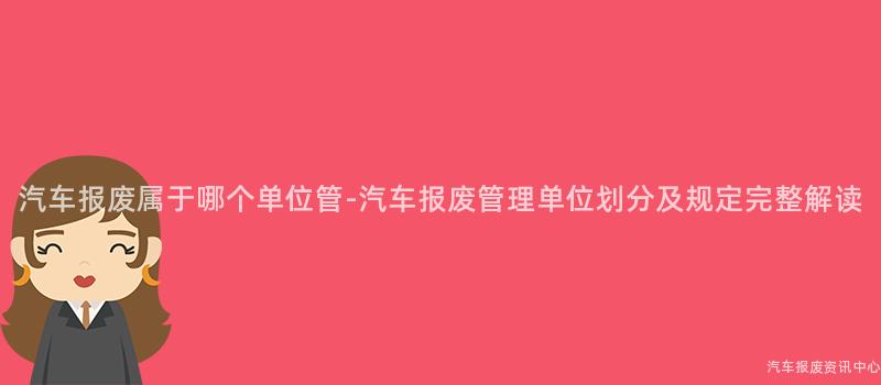 汽车报废属于哪个单位管-汽车报废管理单位划分及规定完整解读