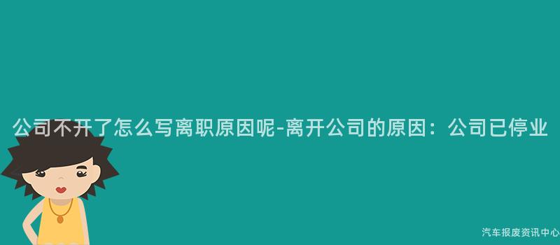 公司不开了怎么写离职原因呢-离开公司的原因：公司已停业