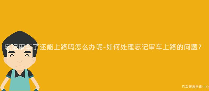 忘记审车了还能上路吗怎么办呢-如何处理忘记审车上路的问题？