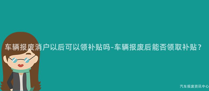 车辆报废消户以后可以领补贴吗-车辆报废后能否领取补贴？
