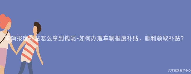 车辆报废补贴怎么拿到钱呢-如何办理车辆报废补贴，顺利领取补贴？