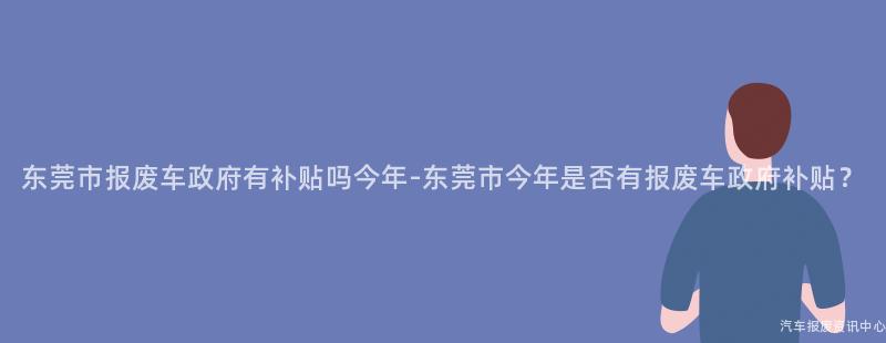 东莞市报废车政府有补贴吗今年-东莞市今年是否有报废车政府补贴？