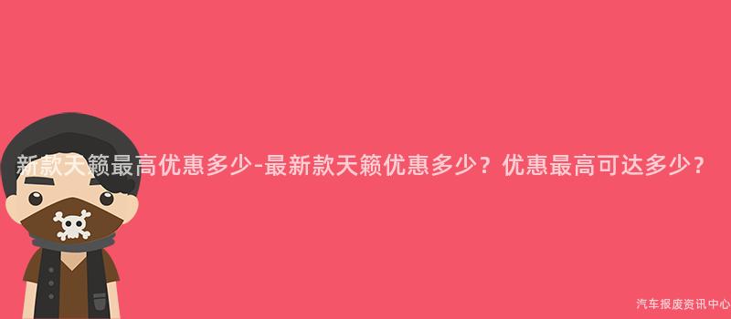 新款天籁最高优惠多少-最新款天籁优惠多少？优惠最高可达多少？