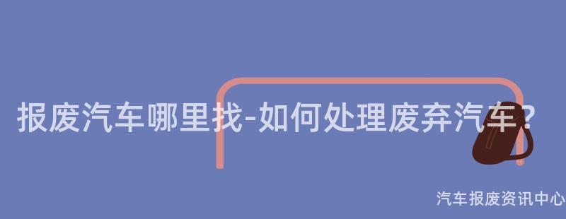 报废汽车哪里找-如何处理废弃汽车？