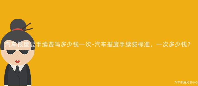 汽车报废要手续费吗多少钱一次-汽车报废手续费标准，一次多少钱？