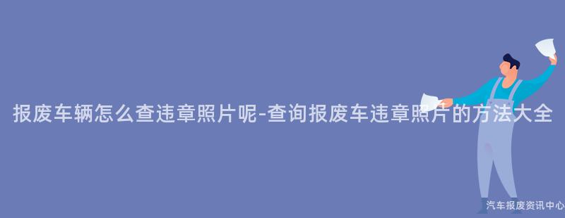 报废车辆怎么查违章照片呢-查询报废车违章照片的方法大全