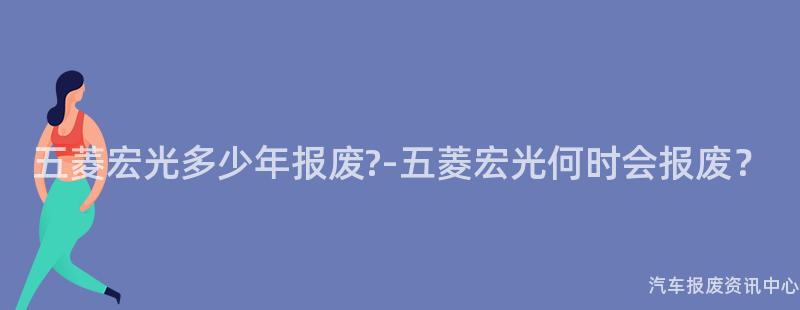 五菱宏光多少年报废?-五菱宏光何时会报废？