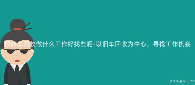 报废车回收做什么工作好找些呢-以旧车回收为中心，寻找工作机会