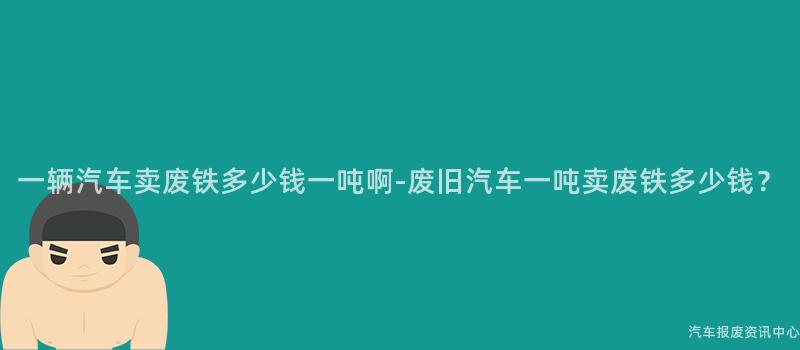 一辆汽车卖废铁多少钱一吨啊-废旧汽车一吨卖废铁多少钱？