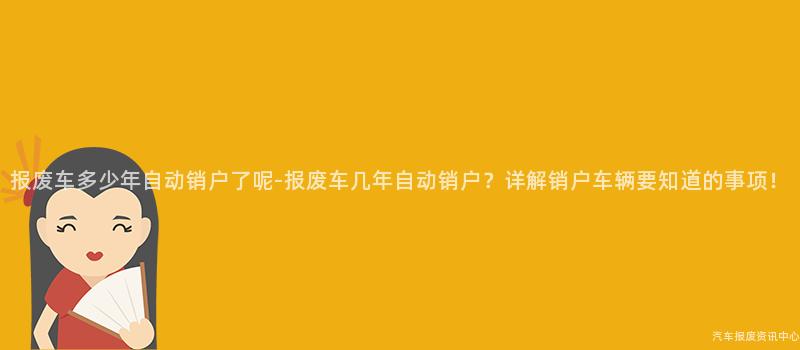 报废车多少年自动销户了呢-报废车几年自动销户？详解销户车辆要知道的事项！
