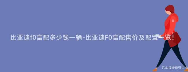 比亚迪f0高配多少钱一辆-比亚迪F0高配售价及配置一览！