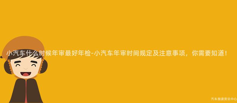 小汽车什么时候年审最好年检-小汽车年审时间规定及注意事项，你需要知道！