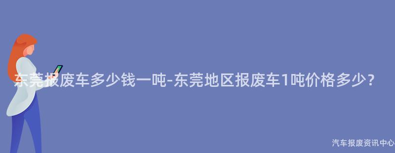 东莞报废车多少钱一吨-东莞地区报废车1吨价格多少？