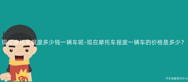 现在摩托车报废多少钱一辆车呢-现在摩托车报废一辆车的价格是多少？